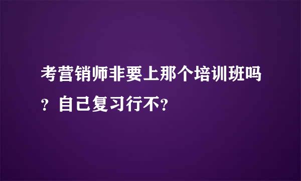 考营销师非要上那个培训班吗？自己复习行不？