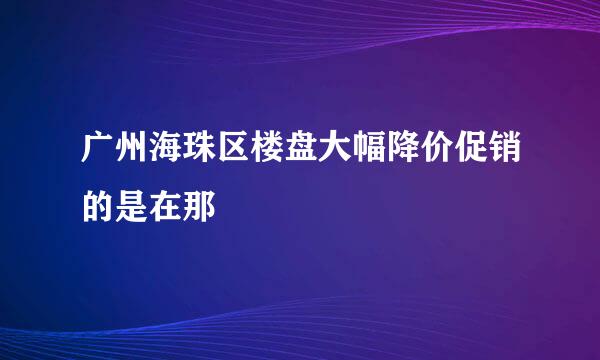 广州海珠区楼盘大幅降价促销的是在那