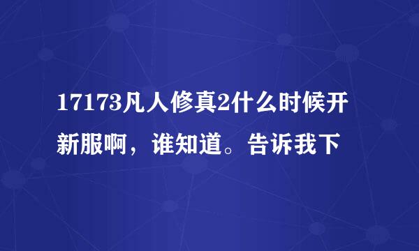 17173凡人修真2什么时候开新服啊，谁知道。告诉我下