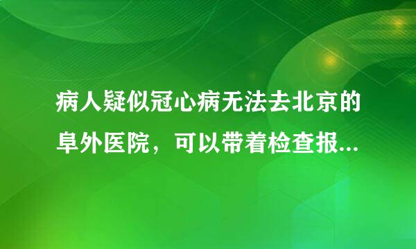 病人疑似冠心病无法去北京的阜外医院，可以带着检查报告去吗，已经挂号了