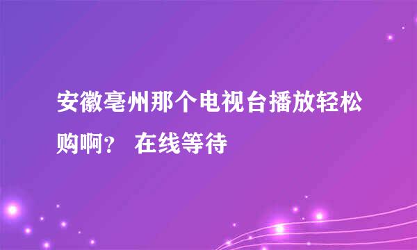 安徽亳州那个电视台播放轻松购啊？ 在线等待