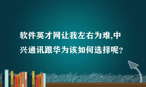 软件英才网让我左右为难,中兴通讯跟华为该如何选择呢？