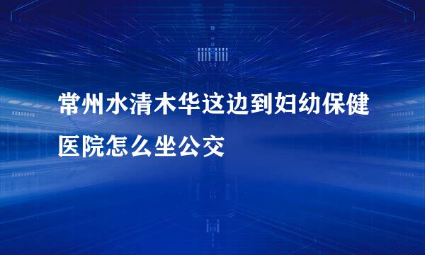 常州水清木华这边到妇幼保健医院怎么坐公交