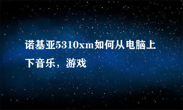 诺基亚5310xm如何从电脑上下音乐，游戏