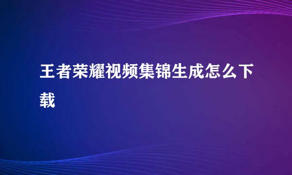 王者荣耀视频集锦生成怎么下载