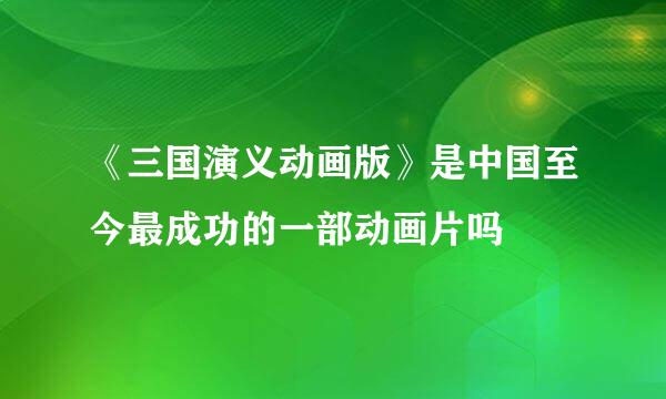 《三国演义动画版》是中国至今最成功的一部动画片吗