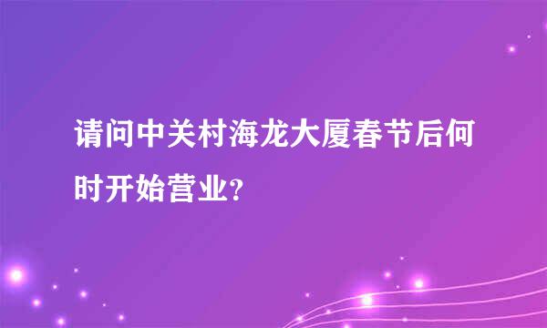 请问中关村海龙大厦春节后何时开始营业？