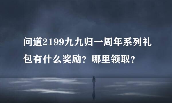 问道2199九九归一周年系列礼包有什么奖励？哪里领取？