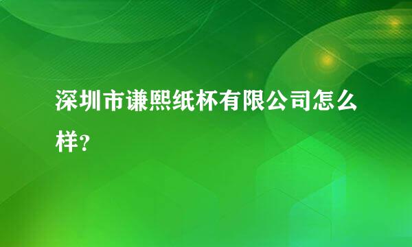 深圳市谦熙纸杯有限公司怎么样？