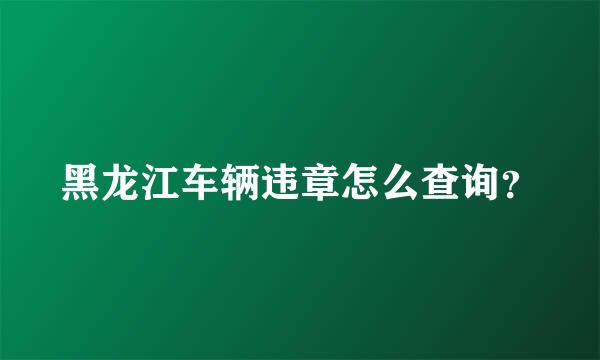 黑龙江车辆违章怎么查询？