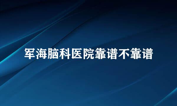 军海脑科医院靠谱不靠谱