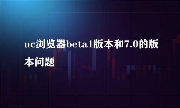 uc浏览器beta1版本和7.0的版本问题