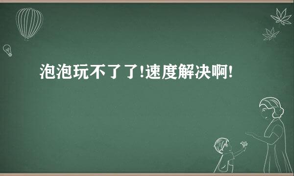 泡泡玩不了了!速度解决啊!