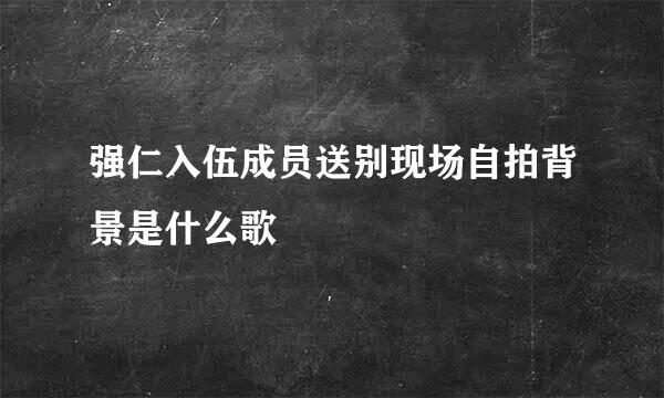 强仁入伍成员送别现场自拍背景是什么歌