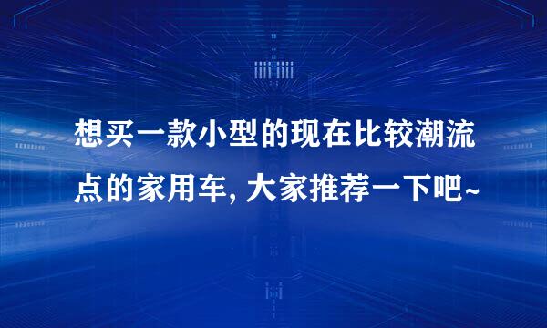 想买一款小型的现在比较潮流点的家用车, 大家推荐一下吧~