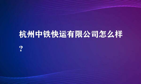 杭州中铁快运有限公司怎么样？