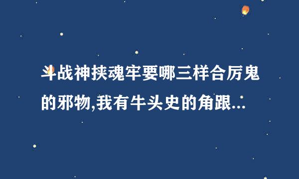 斗战神挟魂牢要哪三样合厉鬼的邪物,我有牛头史的角跟马面史的毛还一个怎么弄。