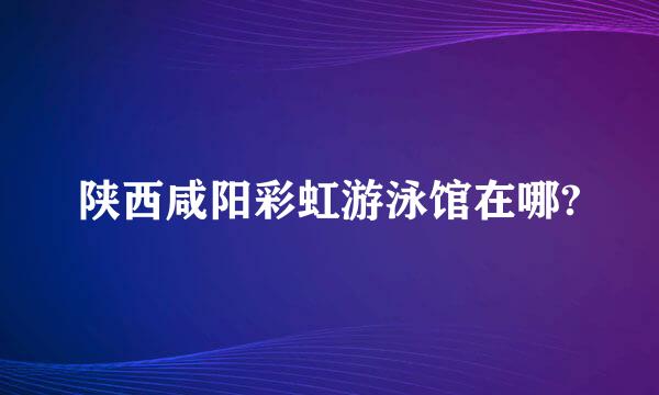 陕西咸阳彩虹游泳馆在哪?