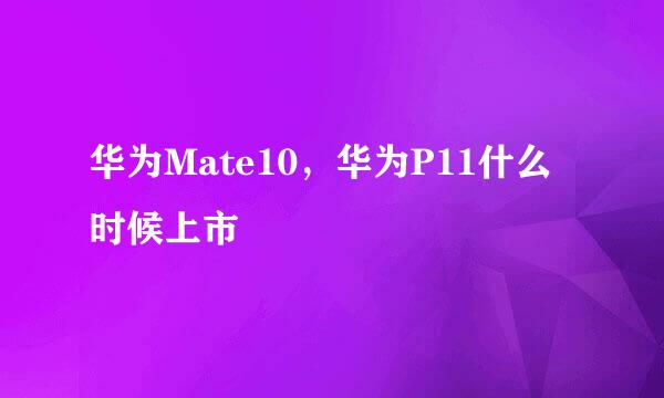 华为Mate10，华为P11什么时候上市