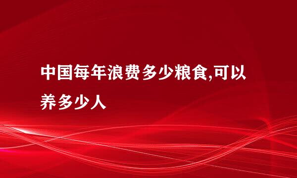 中国每年浪费多少粮食,可以养多少人