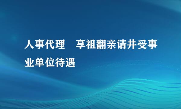 人事代理 享祖翻亲请井受事业单位待遇