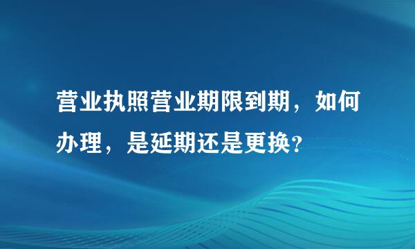 营业执照营业期限到期，如何办理，是延期还是更换？