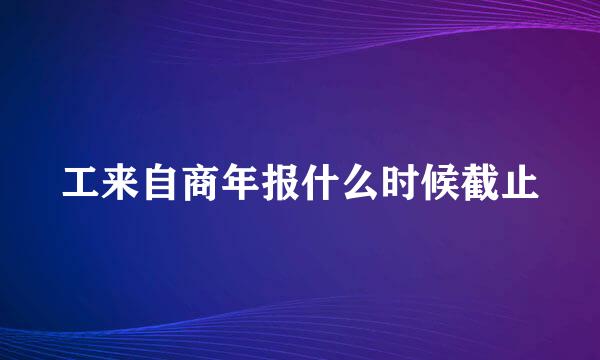 工来自商年报什么时候截止