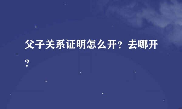 父子关系证明怎么开？去哪开？