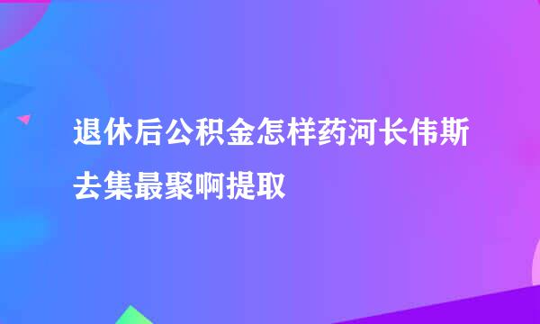 退休后公积金怎样药河长伟斯去集最聚啊提取