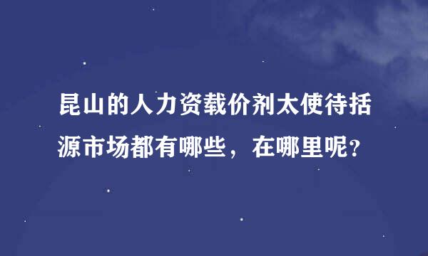 昆山的人力资载价剂太使待括源市场都有哪些，在哪里呢？