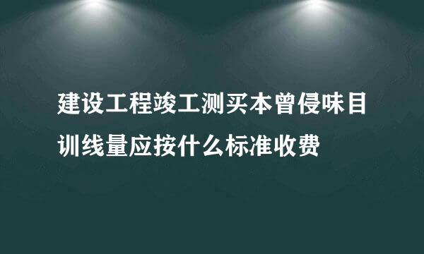 建设工程竣工测买本曾侵味目训线量应按什么标准收费