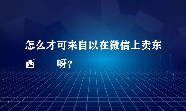 怎么才可来自以在微信上卖东西  呀？