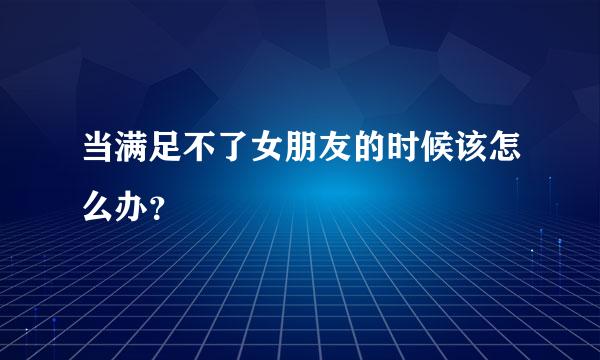 当满足不了女朋友的时候该怎么办？