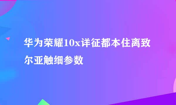 华为荣耀10x详征都本住离致尔亚触细参数