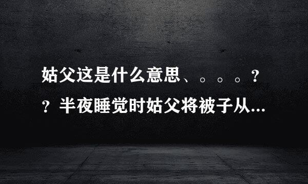 姑父这是什么意思、。。。？？半夜睡觉时姑父将被子从我身上扯开，｛我才睡的迷迷糊余笔况章程显黄支目苗糊｝然后醒了.....