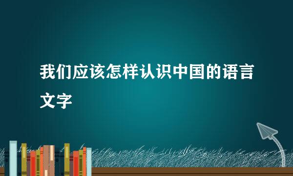 我们应该怎样认识中国的语言文字