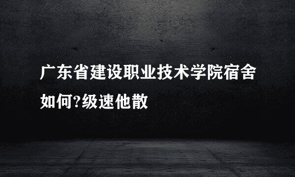 广东省建设职业技术学院宿舍如何?级速他散