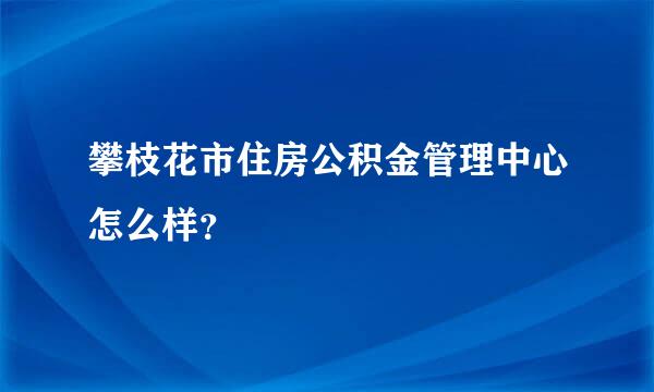 攀枝花市住房公积金管理中心怎么样？