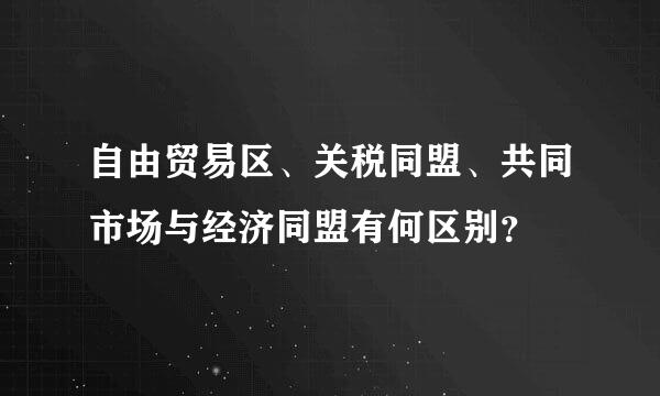 自由贸易区、关税同盟、共同市场与经济同盟有何区别？