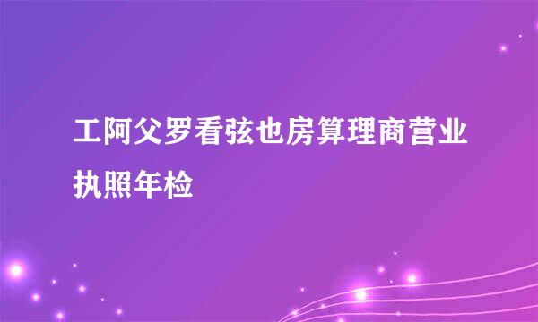 工阿父罗看弦也房算理商营业执照年检