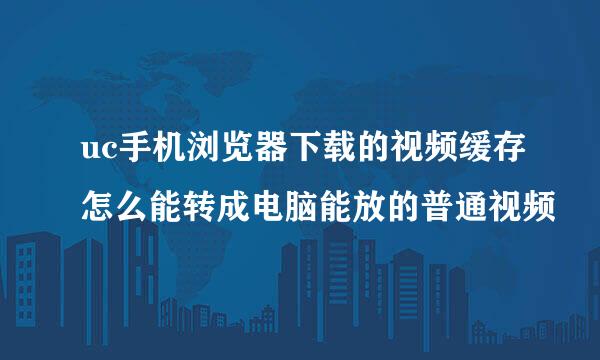 uc手机浏览器下载的视频缓存怎么能转成电脑能放的普通视频