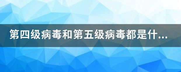 第四级病毒和第五级病毒都是什么？能给点详细介绍吗？