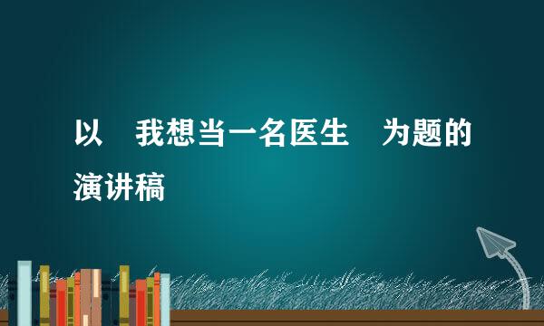 以 我想当一名医生 为题的演讲稿