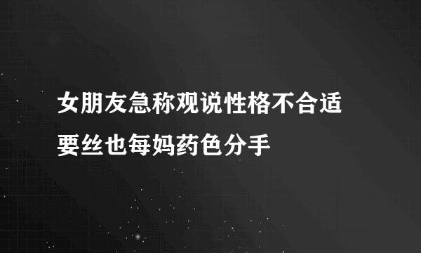 女朋友急称观说性格不合适 要丝也每妈药色分手