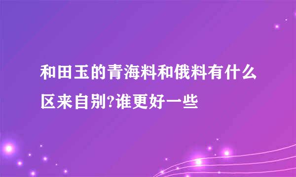 和田玉的青海料和俄料有什么区来自别?谁更好一些