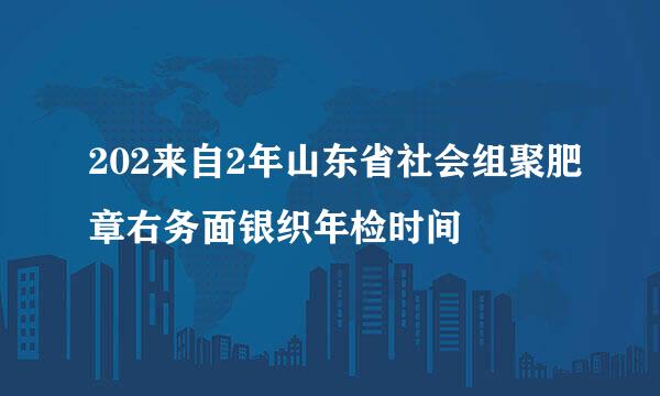 202来自2年山东省社会组聚肥章右务面银织年检时间