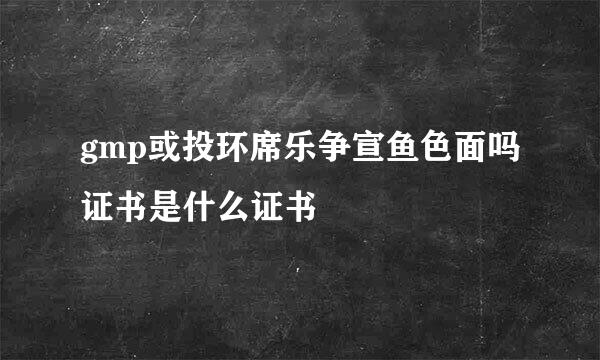 gmp或投环席乐争宣鱼色面吗证书是什么证书