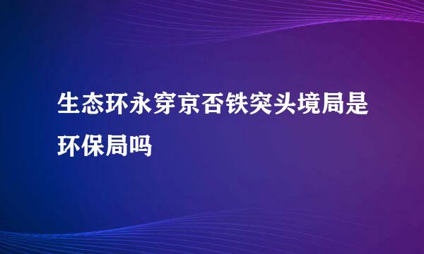 生态环永穿京否铁突头境局是环保局吗