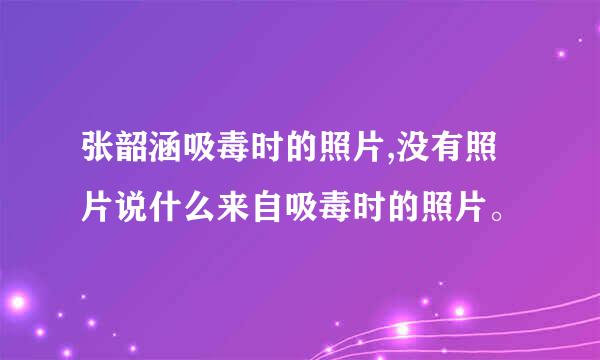 张韶涵吸毒时的照片,没有照片说什么来自吸毒时的照片。