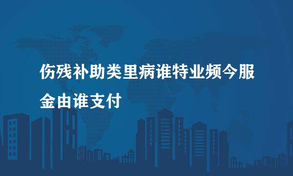 伤残补助类里病谁特业频今服金由谁支付